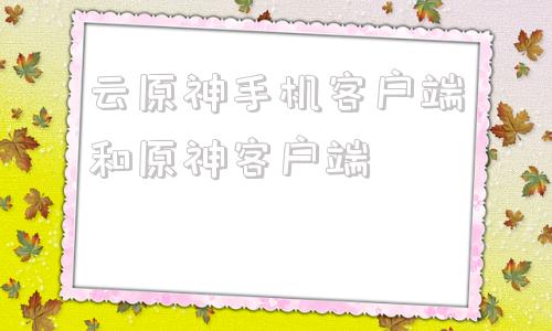 云原神手机客户端和原神客户端云原神和原神有啥区别可以互通吗